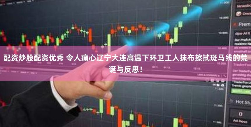 配资炒股配资优秀 令人痛心辽宁大连高温下环卫工人抹布擦拭斑马线的荒诞与反思！