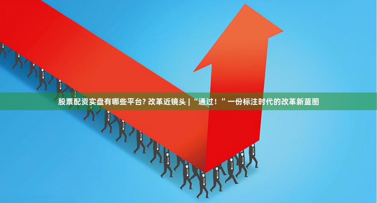 股票配资实盘有哪些平台? 改革近镜头 | “通过！”一份标注时代的改革新蓝图