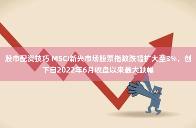 股市配资技巧 MSCI新兴市场股票指数跌幅扩大至3%，创下自2022年6月收盘以来最大跌幅