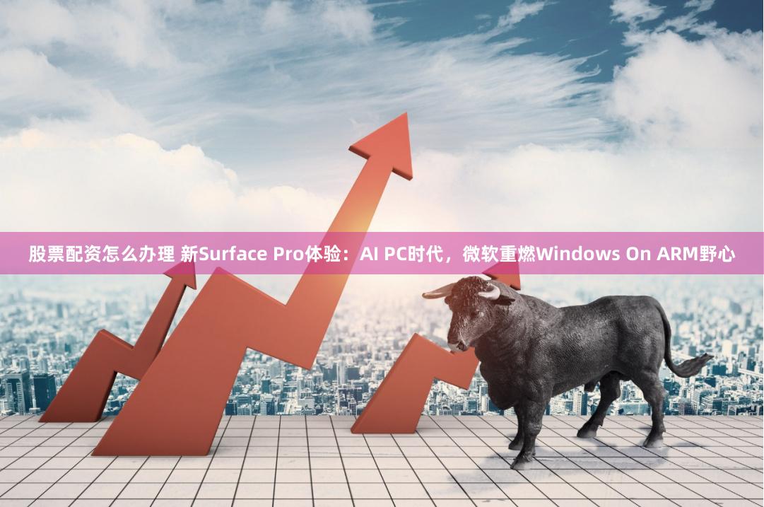 股票配资怎么办理 新Surface Pro体验：AI PC时代，微软重燃Windows On ARM野心