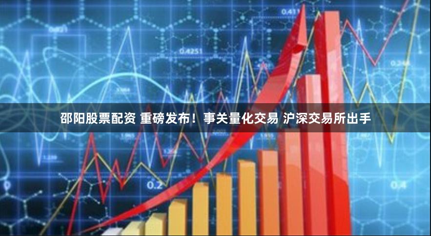 邵阳股票配资 重磅发布！事关量化交易 沪深交易所出手