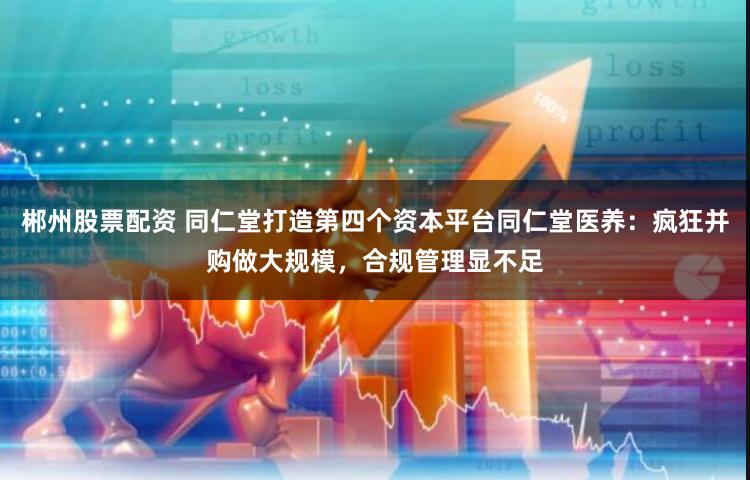 郴州股票配资 同仁堂打造第四个资本平台同仁堂医养：疯狂并购做大规模，合规管理显不足