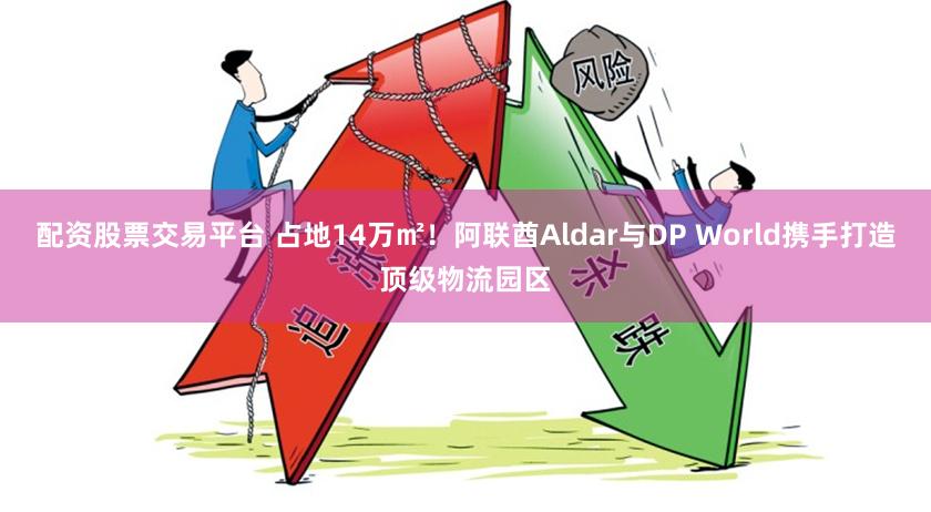 配资股票交易平台 占地14万㎡！阿联酋Aldar与DP World携手打造顶级物流园区