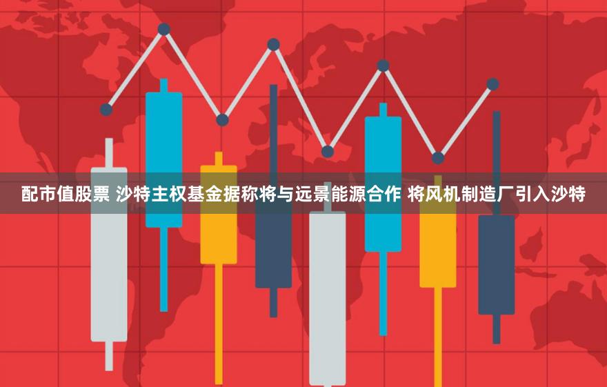 配市值股票 沙特主权基金据称将与远景能源合作 将风机制造厂引入沙特