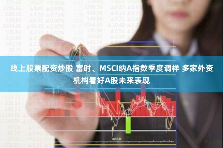 线上股票配资炒股 富时、MSCI纳A指数季度调样 多家外资机构看好A股未来表现