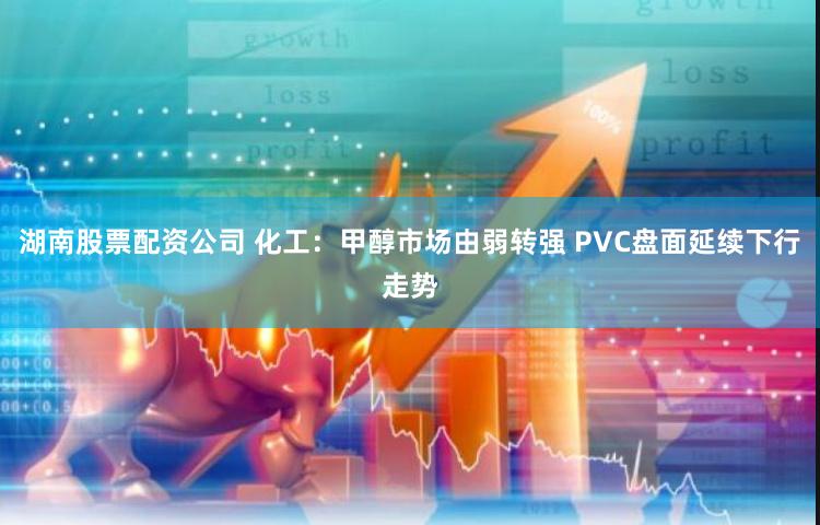 湖南股票配资公司 化工：甲醇市场由弱转强 PVC盘面延续下行走势