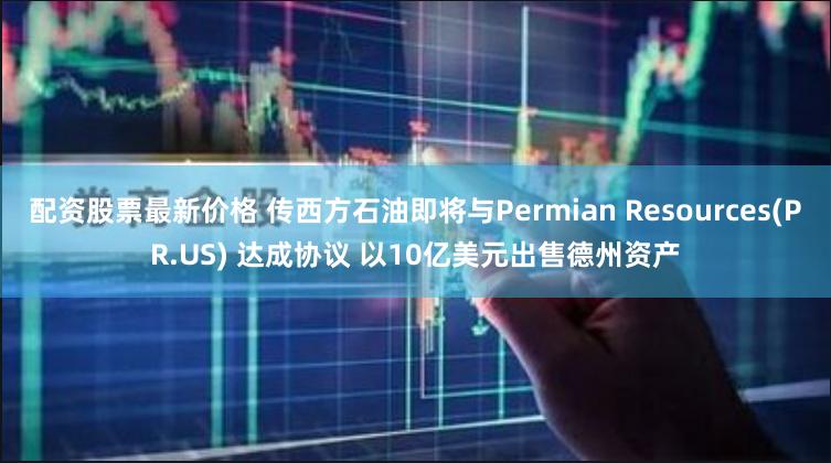 配资股票最新价格 传西方石油即将与Permian Resources(PR.US) 达成协议 以10亿美元出售德州资产