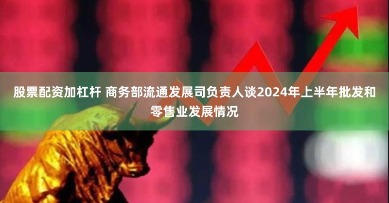 股票配资加杠杆 商务部流通发展司负责人谈2024年上半年批发和零售业发展情况