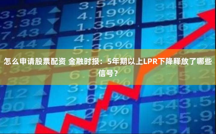 怎么申请股票配资 金融时报：5年期以上LPR下降释放了哪些信号？